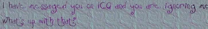 I have messaged you on ICQ and you are ignoring me.  Whats up with that?